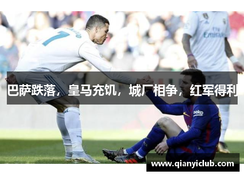 巴萨跌落,皇马充饥,城厂相争,红军得利 巴萨跌落,皇马充饥,城厂相争,红军得利